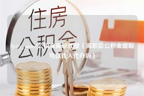 承德公积金离职代提（离职后公积金提取可以找人代办吗）